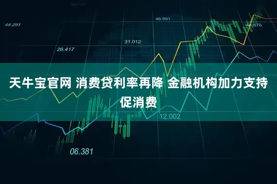 天牛宝官网 消费贷利率再降 金融机构加力支持促消费