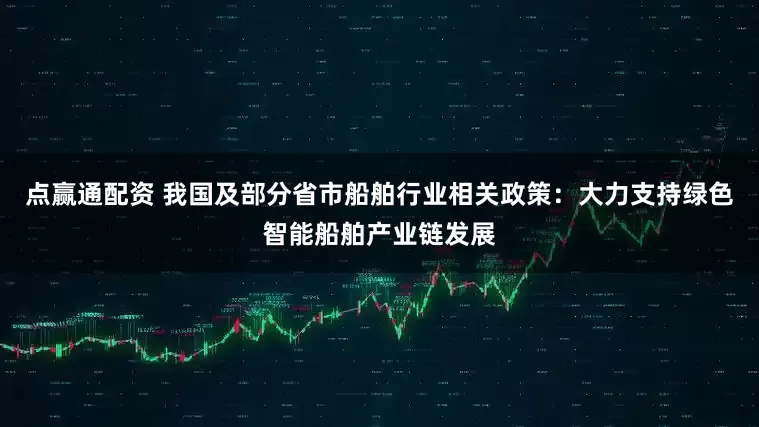 点赢通配资 我国及部分省市船舶行业相关政策:大力支持绿色智能船舶产业链发展