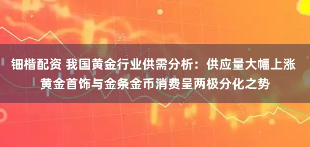 钿楷配资 我国黄金行业供需分析：供应量大幅上涨 黄金首饰与金条金币消费呈两极分化之势
