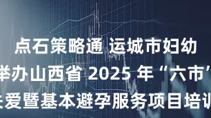 点石策略通 运城市妇幼保健院举办山西省 2025 年“六市”早孕关爱暨基本避孕服务项目培训班_药具_保障_计划生育