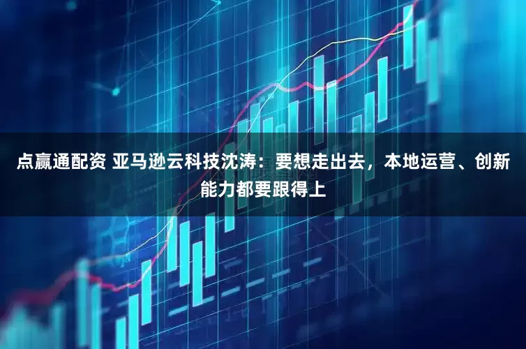 点赢通配资 亚马逊云科技沈涛：要想走出去，本地运营、创新能力都要跟得上