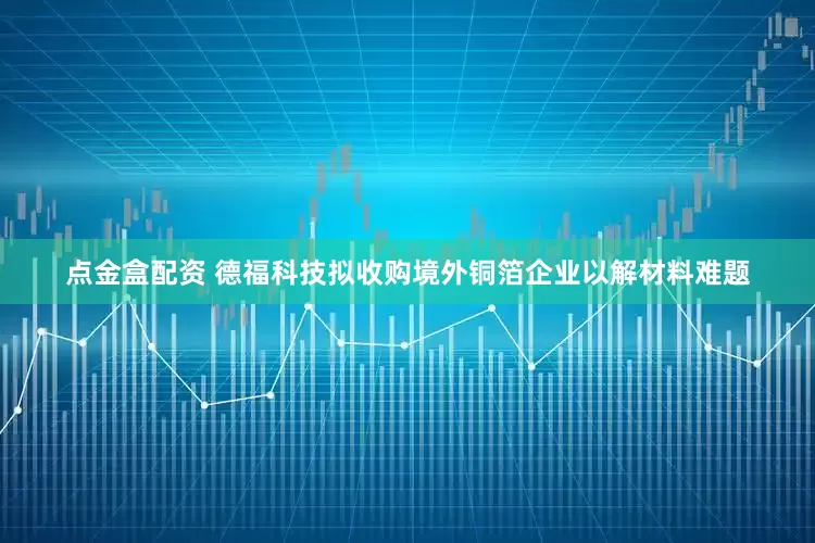 点金盒配资 德福科技拟收购境外铜箔企业以解材料难题