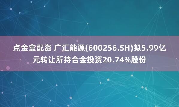 点金盒配资 广汇能源(600256.SH)拟5.99亿元转让所持合金投资20.74%股份