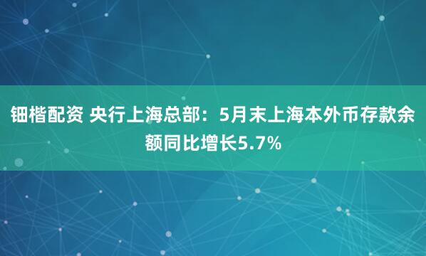 钿楷配资 央行上海总部：5月末上海本外币存款余额同比增长5.7%