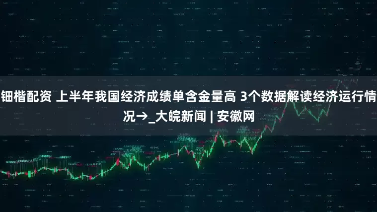 钿楷配资 上半年我国经济成绩单含金量高 3个数据解读经济运行情况→_大皖新闻 | 安徽网