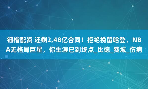 钿楷配资 还剩2.48亿合同！拒绝挽留哈登，NBA无格局巨星，你生涯已到终点_比德_费城_伤病