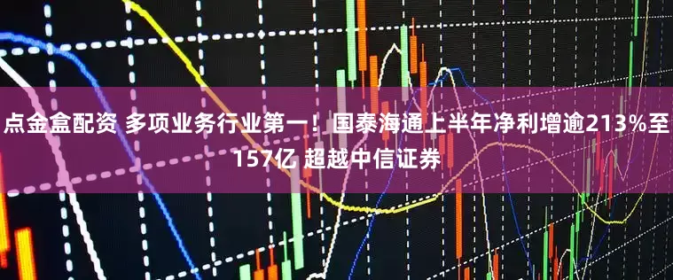 点金盒配资 多项业务行业第一！国泰海通上半年净利增逾213%至157亿 超越中信证券