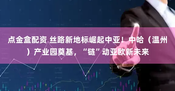 点金盒配资 丝路新地标崛起中亚！中哈（温州）产业园奠基，“链”动亚欧新未来